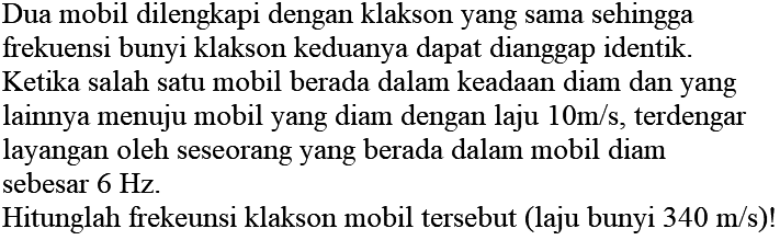 Dua mobil dilengkapi dengan klakson yang sama sehingga frekuensi bunyi klakson keduanya dapat dianggap identik. Ketika salah satu mobil berada dalam keadaan diam dan yang lainnya menuju mobil yang diam dengan laju  10 m / s , terdengar layangan oleh seseorang yang berada dalam mobil diam sebesar  6 Hz .
Hitunglah frekeunsi klakson mobil tersebut (laju bunyi  340 m / s  )!