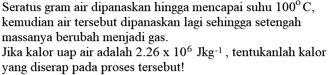 Seratus gram air dipanaskan hingga mencapai suhu 100 C , kemudian air tersebut dipanaskan lagi sehingga setengah massanya berubah menjadi gas.
Jika kalor uap air adalah 2.26 x 10^(6) Jkg^(-1) , tentukanlah kalor yang diserap pada proses tersebut!