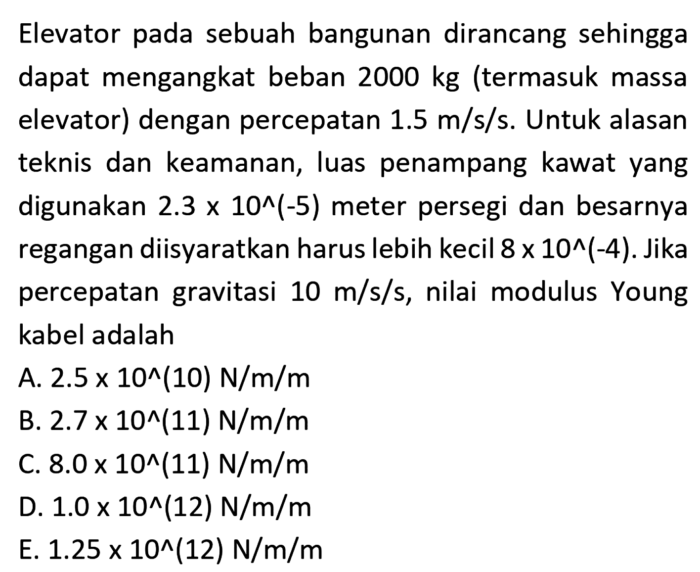 Elevator pada sebuah bangunan dirancang sehingga dapat mengangkat beban 2000 kg (termasuk massa elevator) dengan percepatan 1.5 m/s/s. Untuk alasan teknis dan keamanan, luas penampang kawat yang digunakan 2.3 x 10^(-5) meter persegi dan besarnya regangan diisyaratkan harus lebih kecil 8 x 10^(-4). Jika percepatan gravitasi 10 m/s/s, nilai modulus Young kabel adalah