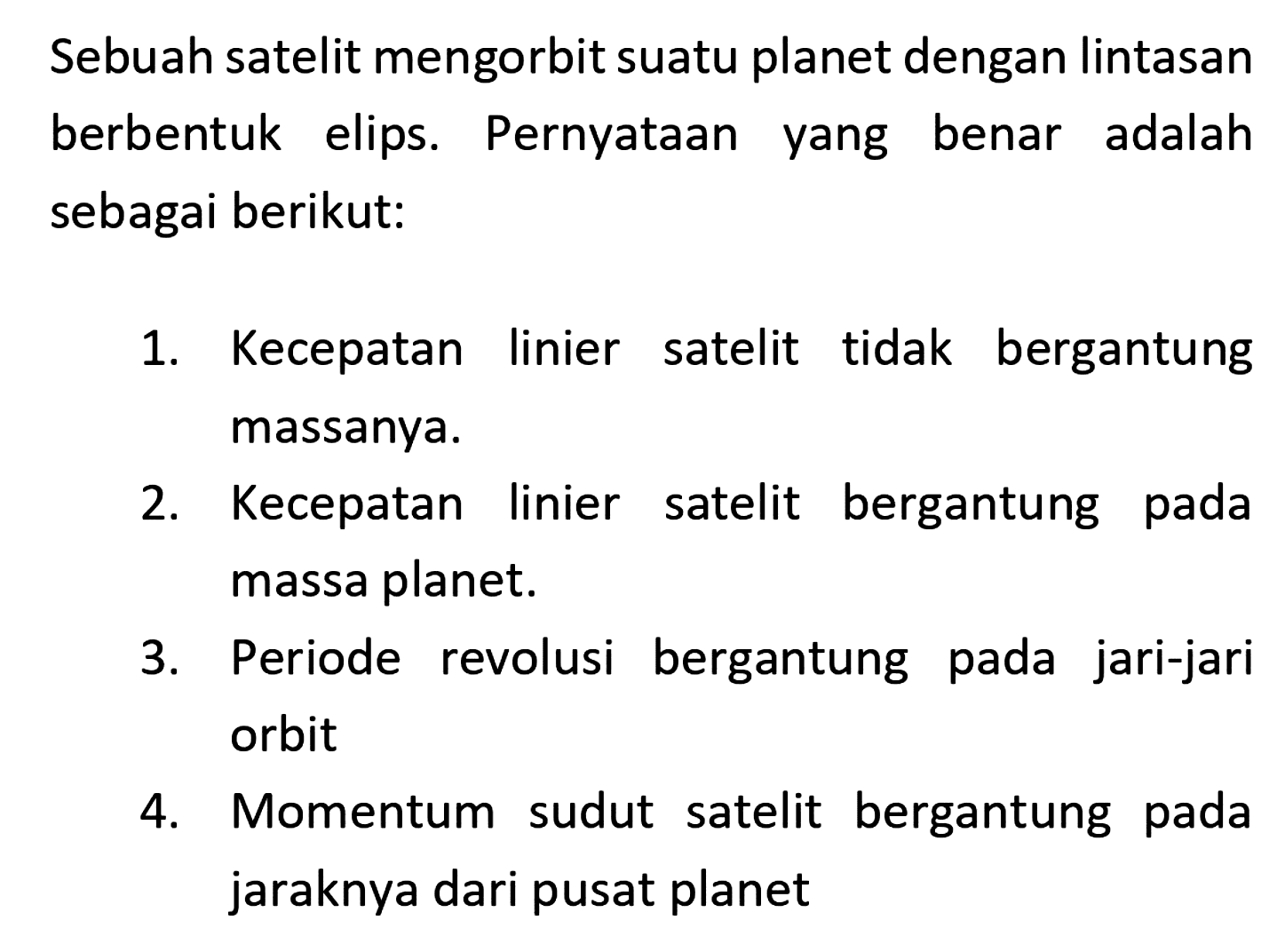 Sebuah satelit mengorbit suatu planet dengan lintasan berbentuk elips. Pernyataan yang benar adalah sebagai berikut:
1. Kecepatan linier satelit tidak bergantung massanya.
2. Kecepatan linier satelit bergantung pada massa planet.
3. Periode revolusi bergantung pada jari-jari orbit
4. Momentum sudut satelit bergantung pada jaraknya dari pusat planet