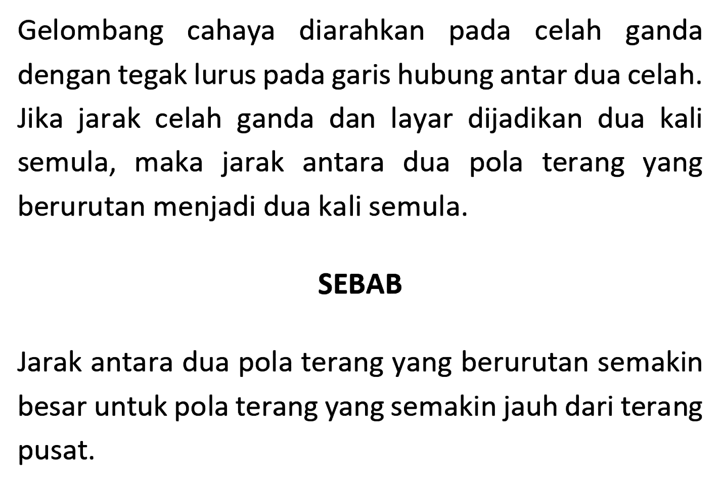 Gelombang cahaya diarahkan pada celah ganda dengan tegak lurus pada garis hubung antar dua celah. Jika jarak celah ganda dan layar dijadikan dua kali semula, maka jarak antara dua pola terang yang berurutan menjadi dua kali semula.
SEBAB
Jarak antara dua pola terang yang berurutan semakin besar untuk pola terang yang semakin jauh dari terang pusat. 