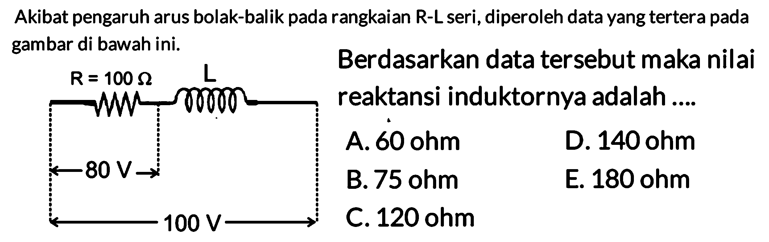 Akibat pengaruh arus bolak-balik pada rangkaian R - L seri, diperoleh data yang tertera pada gambar di bawah ini. R=100 Ohm L 80 V 100 V Berdasarkan data tersebut maka nilai reaktansi induktornya adalah .... 