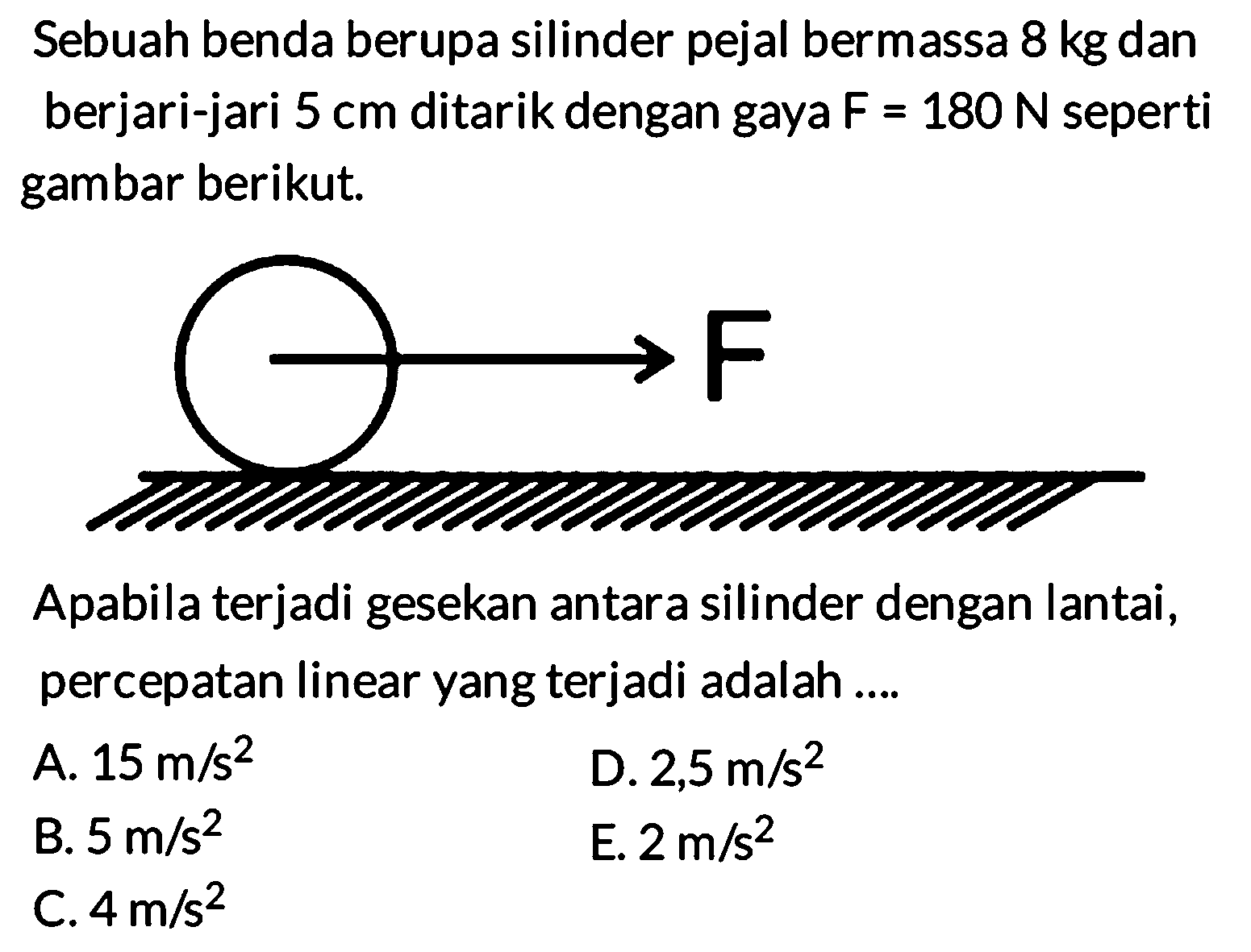 Sebuah benda berupa silinder pejal bermassa 8 kg dan berjari-jari 5 cm ditarik dengan gaya F = 180 N seperti gambar berikut.  F Apabila terjadi gesekan antara silinder dengan lantai, percepatan linear yang terjadi adalah A. 15 m/s^2 D. 2,5 m/s^2 B. 5 m/s^2 E. 2 m/s^2 C. 4 m/s^2