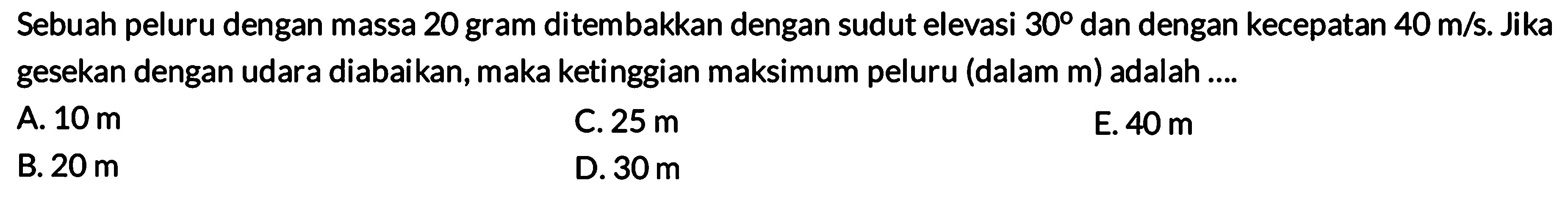 Sebuah peluru dengan massa 20 gram ditembakkan dengan sudut elevasi 30 dan dengan kecepatan 40 m/s. Jika gesekan dengan udara diabaikan, maka ketinggian maksimum peluru (dalam m) adalah .... 