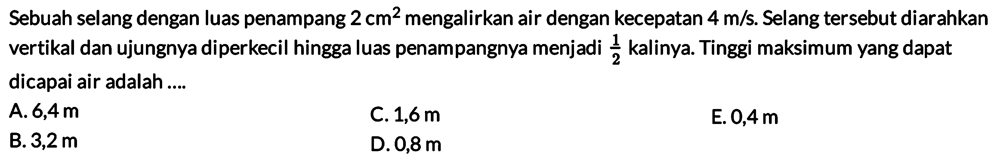 Sebuah selang dengan luas penampang 2 cm^2 mengalirkan air dengan kecepatan 4 m/s. Selang tersebut diarahkan vertikal dan ujungnya diperkecil hingga luas penampangnya menjadi 1/2 kalinya. Tinggi maksimum yang dapat dicapai air adalah....