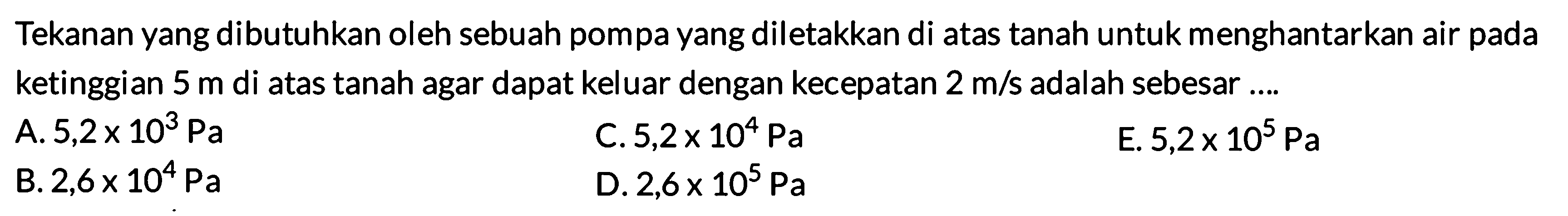 Tekanan yang dibutuhkan oleh sebuah pompa yang diletakkan di atas tanah untuk menghantarkan air pada ketinggian 5 m di atas tanah agar dapat keluar dengan kecepatan 2 m/s adalah sebesar .... 