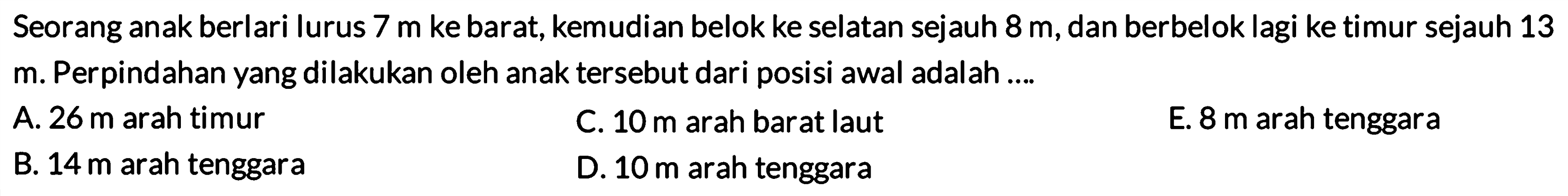 Seorang anak berlari lurus 7 m ke barat, kemudian belok ke selatan sejauh 8 m, dan berbelok lagi ke timur sejauh 13 m. Perpindahan yang dilakukan oleh anak tersebut dari posisi awal adalah .... 