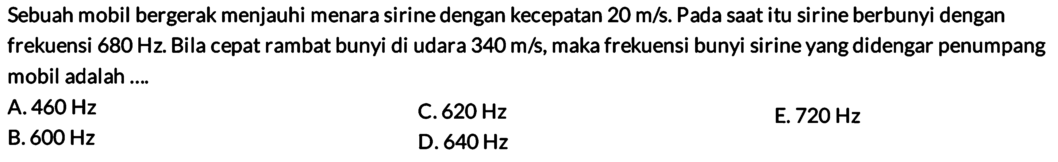 Sebuah mobil bergerak menjauhi menara sirine dengan kecepatan  20 m / s . Pada saat itu sirine berbunyi dengan frekuensi  680 Hz . Bila cepat rambat bunyi di udara  340 m / s , maka frekuensi bunyi sirine yang didengar penumpang mobil adalah....
A.  460 Hz 
B.  600 Hz 
C.  620 Hz  D.  640 Hz 
E.  720 Hz 