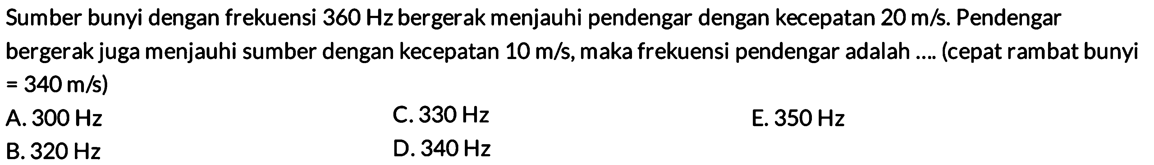 Sumber bunyi dengan frekuensi  360 Hz  bergerak menjauhi pendengar dengan kecepatan  20 m / s . Pendengar bergerak juga menjauhi sumber dengan kecepatan  10 m / s , maka frekuensi pendengar adalah .... (cepat rambat bunyi  =340 m / s  )