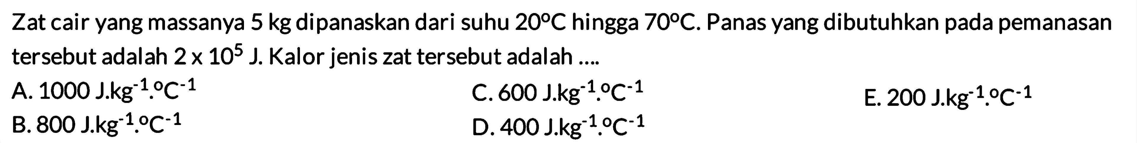 Zat cair yang massanya 5 kg dipanaskan dari suhu 20 C hingga 70 C. Panas yang dibutuhkan pada pemanasan tersebut adalah 2 x 10^5 J. Kalor jenis zat tersebut adalah