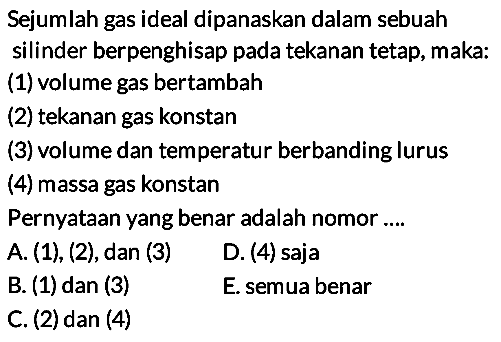 Sejumlah gas ideal dipanaskan dalam sebuah silinder berpenghisap pada tekanan tetap, maka: 
(1) volume gas bertambah (2) tekanan gas konstan (3) volume dan temperatur berbanding lurus (4) massa gas konstan 
Pernyataan yang benar adalah nomor A. (1), (2), dan (3) D. (4) saja B. (1) dan (3) E. semua benar C. (2) dan (4)