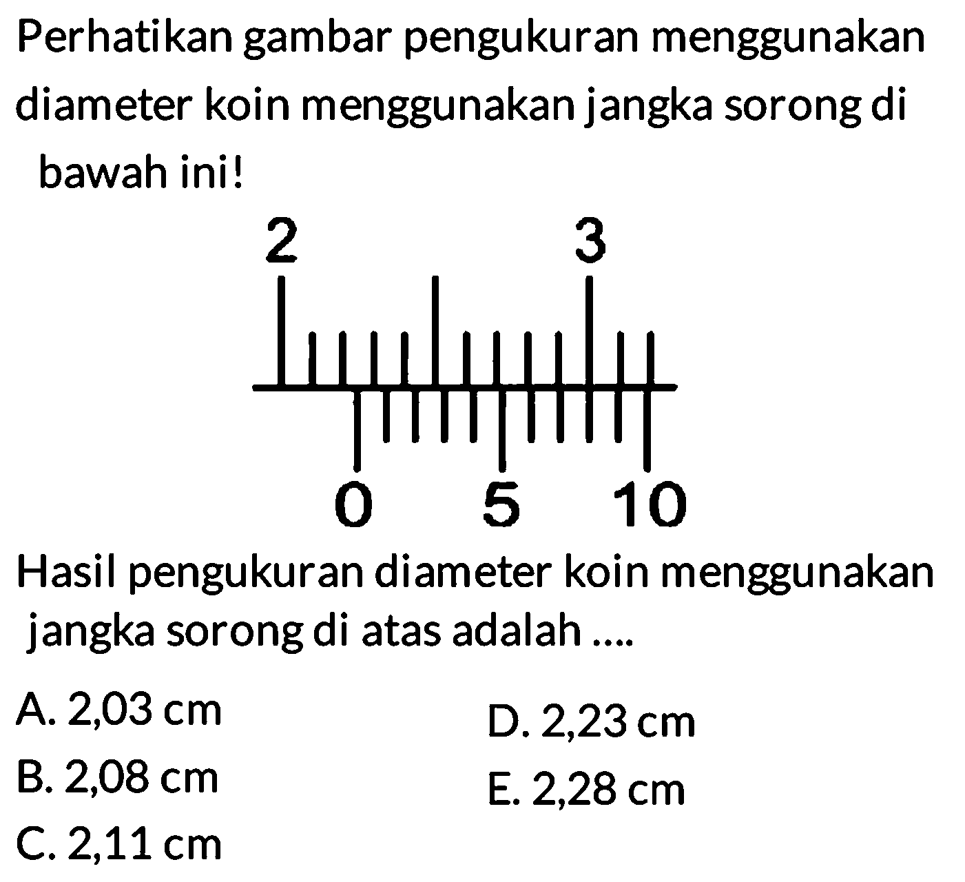 Perhatikan gambar pengukuran menggunakan diameter koin menggunakan jangka sorong di bawah ini! 
2 3 0 5 10 
Hasil pengukuran diameter koin menggunakan jangka sorong di atas adalah 
A. 2,03 cm D. 2,23cm B. 2,08 cm E. 2,28 cm C. 2,11 cm