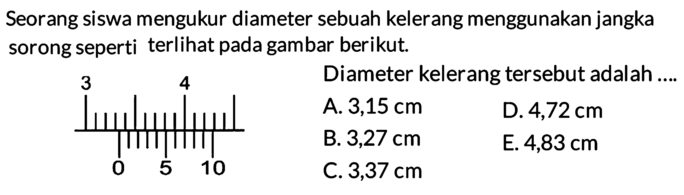 Seorang siswa mengukur diameter sebuah kelereng menggunakan jangka sorong seperti terlihat pada gambar berikut. Diameter kelereng tersebut adalah 3 4 0 5 10 
A. 3,15 cm D. 4,72 cm B. 3,27 cm E. 4,83 cm C. 3,37 cm