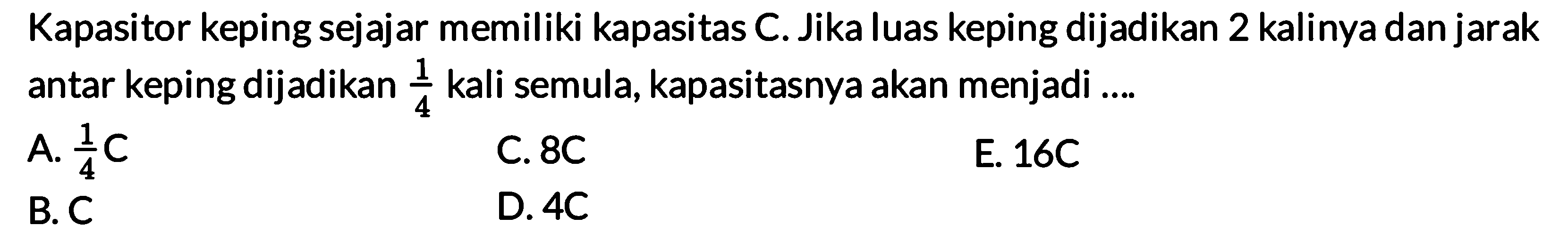 Kapasitor keping sejajar memiliki kapasitas C. Jika luas keping dijadikan 2 kalinya dan jarak antar keping dijadikan 1/4 kali semula, kapasitasnya akan menjadi .... A. 1/4 C C. 8 C E. 16C B. C D. 4C