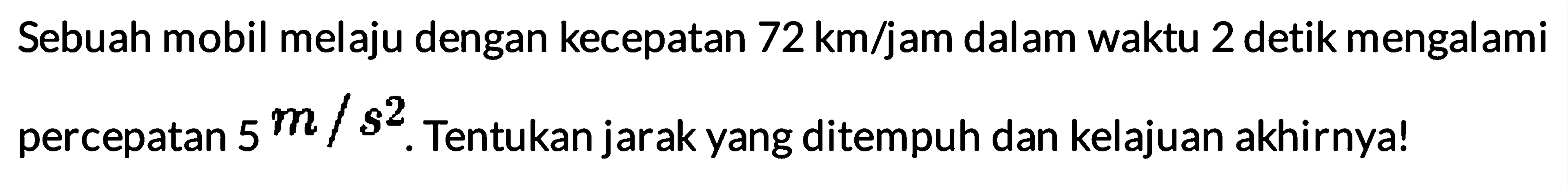 Sebuah mobil melaju dengan kecepatan 72 km/jam dalam waktu 2 detik mengalami percepatan 5 m/s^2. Tentukan jarak yang ditempuh dan kelajuan akhirnya!