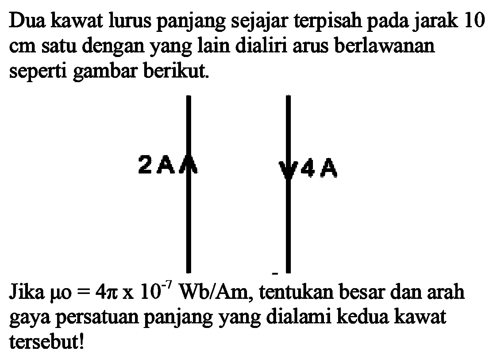 Dua kawat lurus panjang sejajar terpisah pada jarak 10 cm satu dengan yang lain dialiri arus berlawanan seperti gambar berikut. 2A 4A Jika mu0 = 4 pi x 10^(-7) Wb/Am, tentukan besar dan arah gaya persatuan panjang yang dialami kedua kawat tersebut!