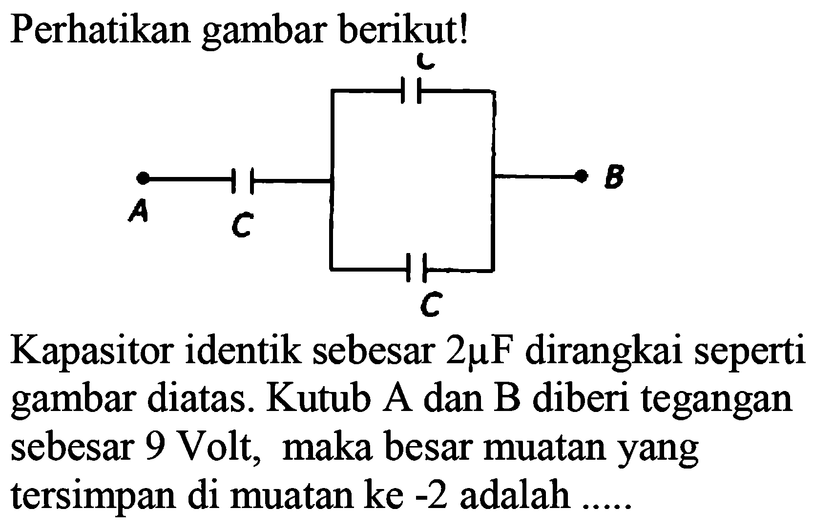 Perhatikan gambar berikut! A C C C B Kapasitor identik sebesar 2 mikro F dirangkai seperti gambar diatas. Kutub A dan B diberi tegangan sebesar 9 Volt, maka besar muatan yang tersimpan di muatan ke-2 adalah .....