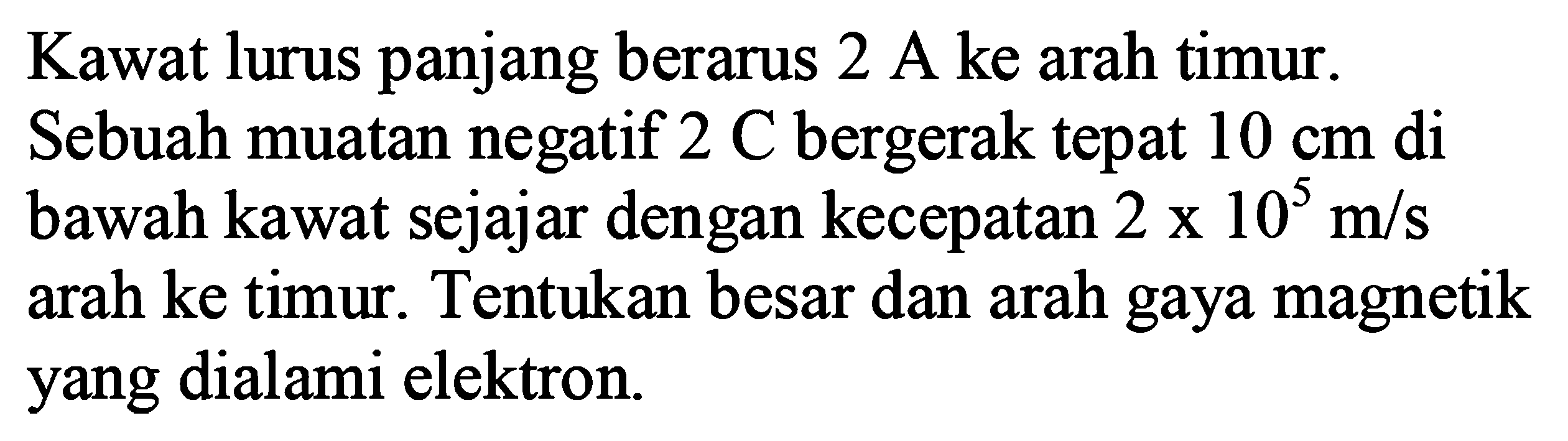 Kawat lurus panjang berarus 2 A ke arah timur. Sebuah muatan negatif 2 C bergerak tepat 10 cm di bawah kawat sejajar dengan kecepatan 2 x 10^5 m/s arah ke timur. Tentukan besar dan arah gaya magnetik yang dialami elektron. 