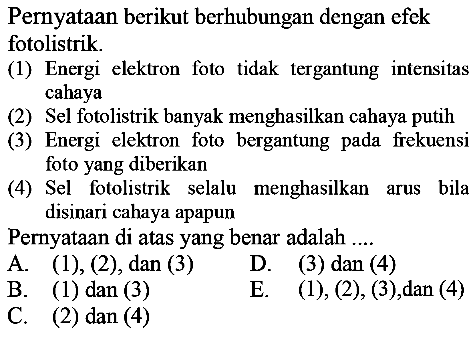 PernyatAn berikut berhubungan dengan efek fotolistrik.
(1) Energi elektron foto tidak tergantung intensitas cahaya
(2) Sel fotolistrik banyak menghasilkan cahaya putih
(3) Energi elektron foto bergantung pada frekuensi foto yang diberikan
(4) Sel fotolistrik selalu menghasilkan arus bila disinari cahaya apapun
PernyatAn di atas yang benar adalah ....
A. (1), (2), dan (3)    D. (3) dan (4)
B. (1) dan (3)    E. (1), (2), (3), dan (4)
C. (2) dan (4)