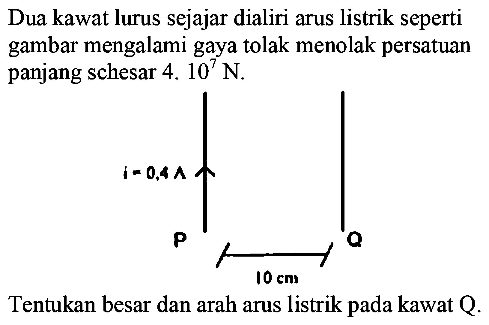 Dua kawat lurus sejajar dialiri arus listrik seperti gambar mengalami gaya tolak menolak persatuan panjang sebesar 4. 10^7 N. 
i = 0,4 A P Q 10 cm Tentukan besar dan arah arus listrik pada kawat Q. 