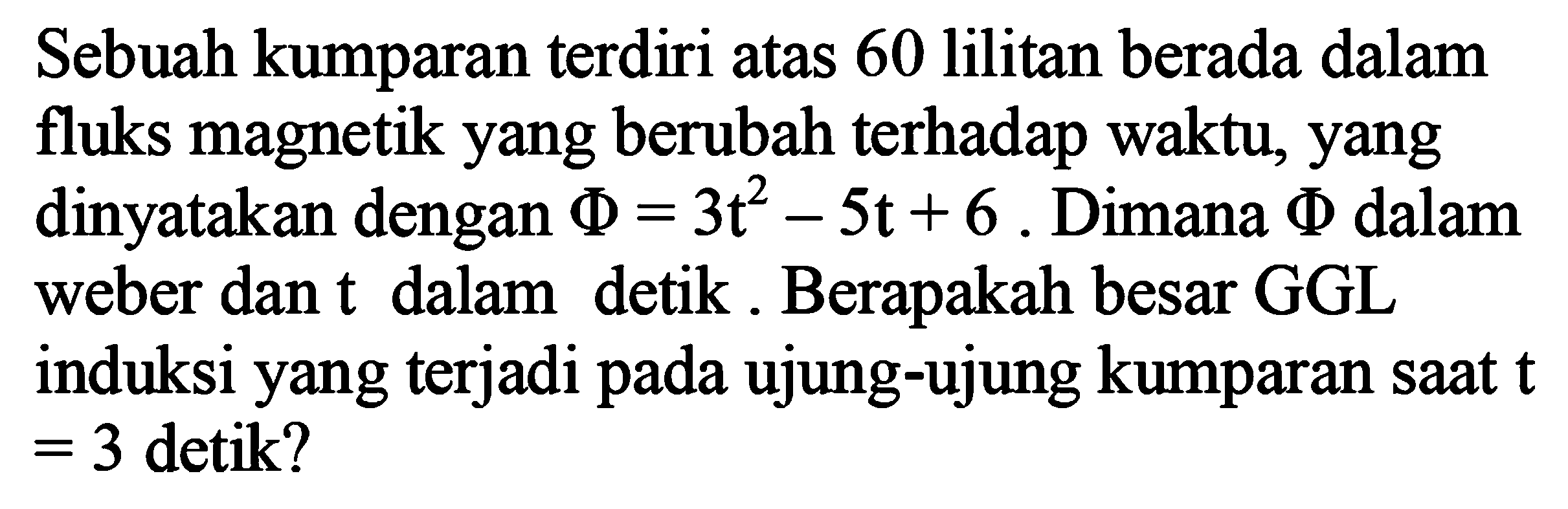 Sebuah kumparan terdiri atas 60 lilitan berada dalam fluks magnetik yang berubah terhadap waktu, yang dinyatakan dengan phi = 3t^2 - 5t + 6. Dimana phi dalam weber dan t dalam detik. Berapakah besar GGL induksi yang terjadi pada ujung-ujung kumparan saat t = 3 detik?