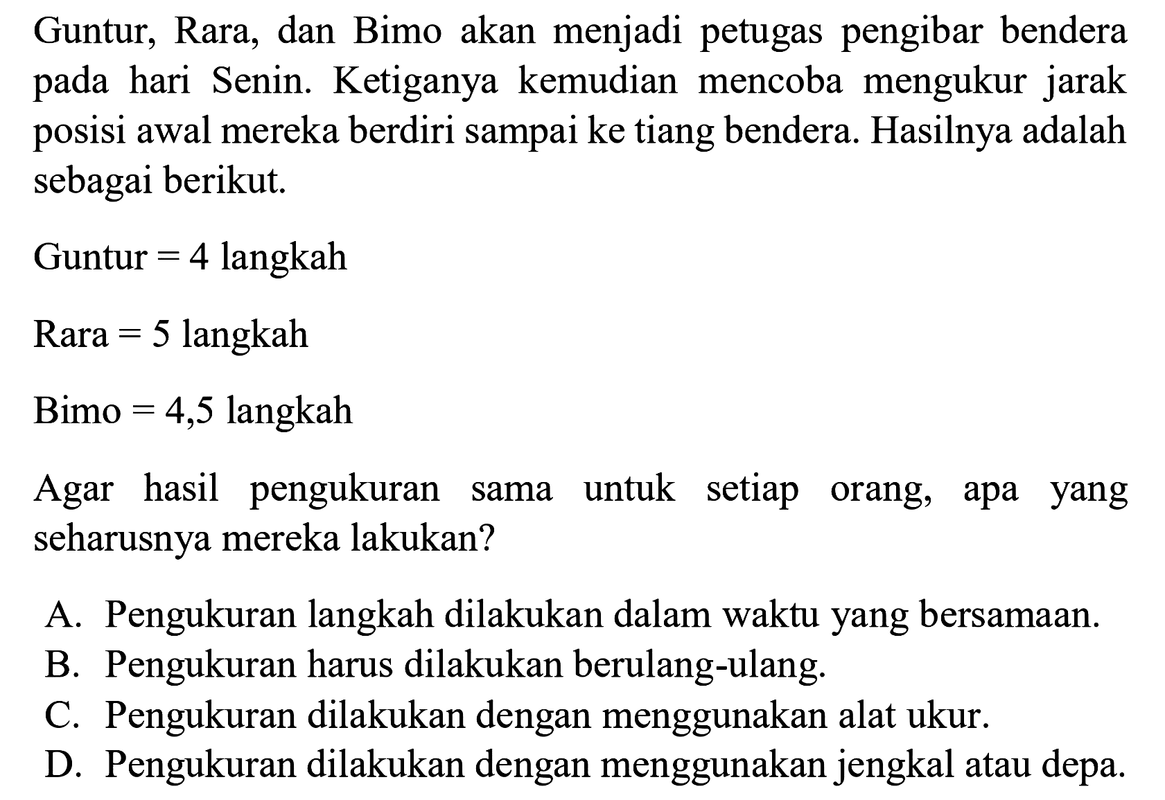 Guntur, Rara, dan Bimo akan menjadi petugas pengibar bendera pada hari Senin. Ketiganya kemudian mencoba mengukur jarak posisi awal mereka berdiri sampai ke tiang bendera. Hasilnya adalah sebagai berikut.
Guntur =4 langkah Rara =5 langkah Bimo =4,5 langkah
Agar hasil pengukuran sama untuk setiap orang, apa yang seharusnya mereka lakukan?