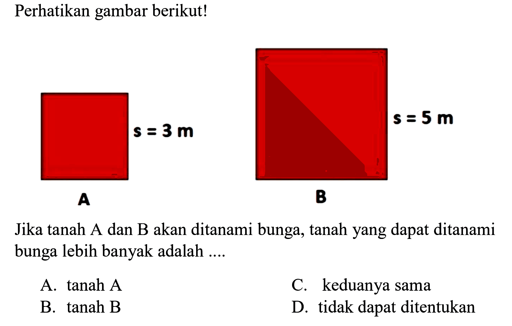 Perhatikan gambar berikut! s=3 m A s=5 m B Jika tanah A dan B akan ditanami bunga, tanah yang dapat ditanami bunga lebih banyak adalah ....
A. tanah A C. keduanya sama B. tanah B D. tidak dapat ditentukan