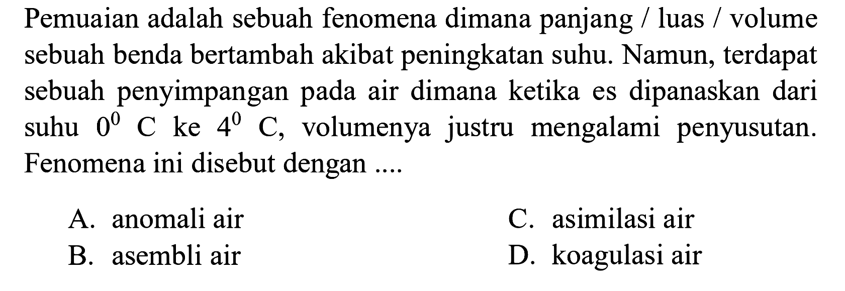 Pemuaian adalah sebuah fenomena dimana panjang / luas / volume sebuah benda bertambah akibat peningkatan suhu. Namun, terdapat sebuah penyimpangan pada air dimana ketika es dipanaskan dari suhu 0 C ke 4 C, volumenya justru mengalami penyusutan. Fenomena ini disebut dengan ....