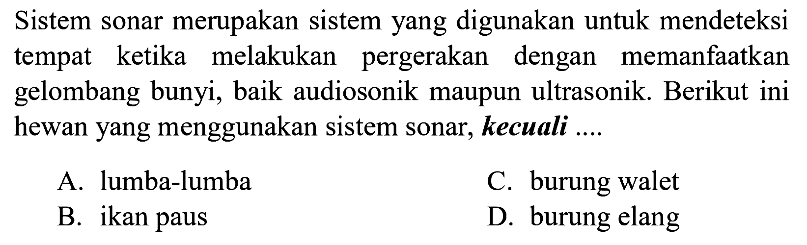 Sistem sonar merupakan sistem yang digunakan untuk mendeteksi tempat ketika melakukan pergerakan dengan memanfaatkan gelombang bunyi, baik audiosonik maupun ultrasonik. Berikut ini hewan yang menggunakan sistem sonar, kecuali ....
A. lumba-lumba
C. burung walet
B. ikan paus
D. burung elang