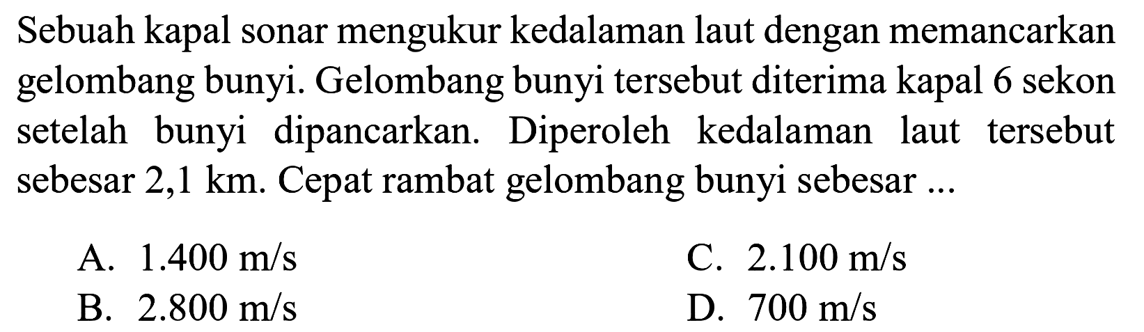 Sebuah kapal sonar mengukur kedalaman laut dengan memancarkan gelombang bunyi. Gelombang bunyi tersebut diterima kapal 6 sekon setelah bunyi dipancarkan. Diperoleh kedalaman laut tersebut sebesar  2,1 km . Cepat rambat gelombang bunyi sebesar ...
A.  1.400 m / s 
C.  2.100 m / s 
B.  2.800 m / s 
D.  700 m / s 