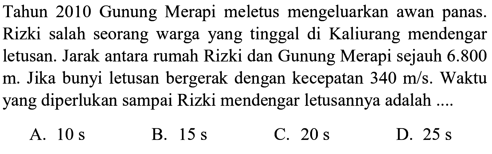 Tahun 2010 Gunung Merapi meletus mengeluarkan awan panas. Rizki salah seorang warga yang tinggal di Kaliurang mendengar letusan. Jarak antara rumah Rizki dan Gunung Merapi sejauh  6.800   m . Jika bunyi letusan bergerak dengan kecepatan  340 m/s . Waktu yang diperlukan sampai Rizki mendengar letusannya adalah ....
