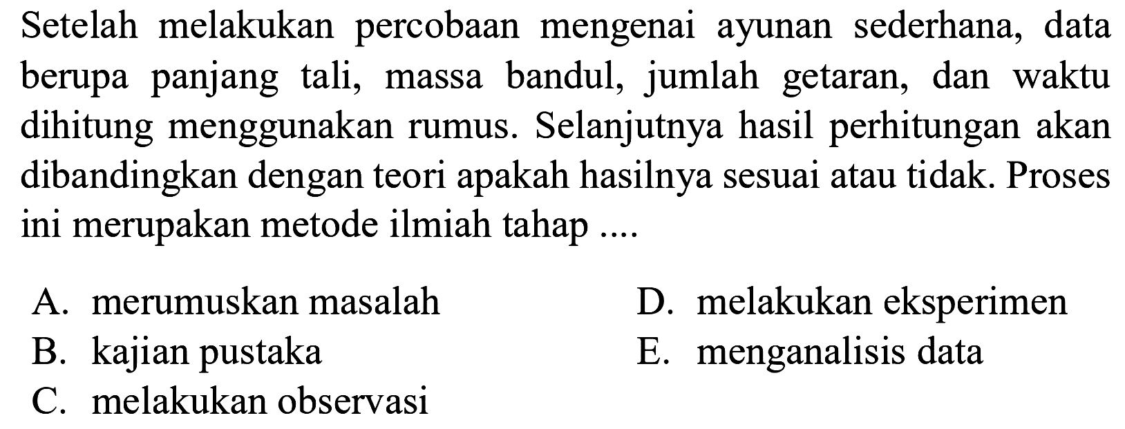 Setelah melakukan percobaan mengenai ayunan sederhana, data berupa panjang tali, massa bandul, jumlah getaran, dan waktu dihitung menggunakan rumus. Selanjutnya hasil perhitungan akan dibandingkan dengan teori apakah hasilnya sesuai atau tidak. Proses ini merupakan metode ilmiah tahap ....
