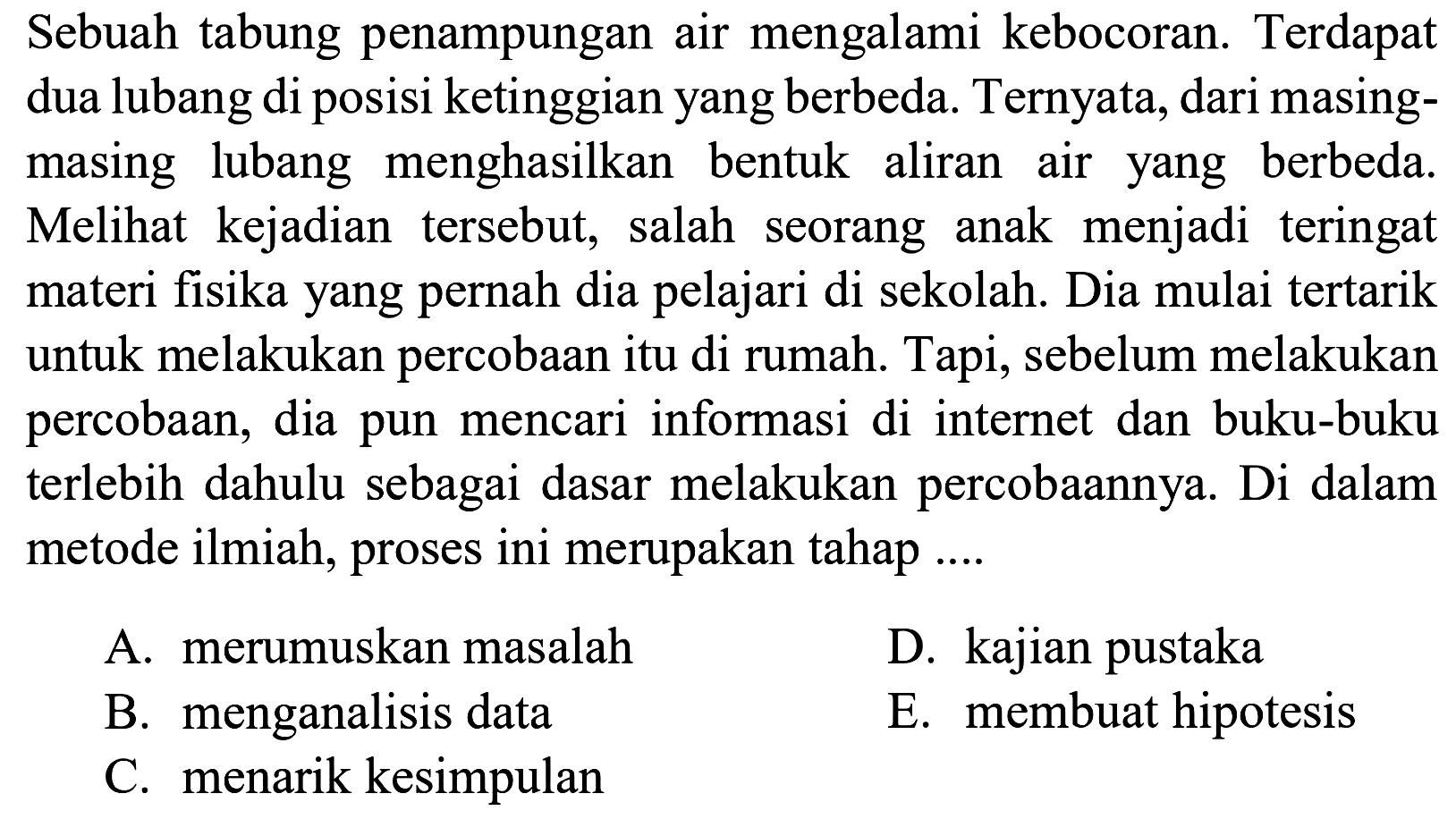 Sebuah tabung penampungan air mengalami kebocoran. Terdapat dua lubang di posisi ketinggian yang berbeda. Ternyata, dari masing-masing lubang menghasilkan bentuk aliran air yang berbeda. Melihat kejadian tersebut, salah seorang anak menjadi teringat materi fisika yang pernah dia pelajari di sekolah. Dia mulai tertarik untuk melakukan percobaan itu di rumah. Tapi, sebelum melakukan percobaan, dia pun mencari informasi di internet dan buku-buku terlebih dahulu sebagai dasar melakukan percobaannya. Di dalam metode ilmiah, proses ini merupakan tahap ....