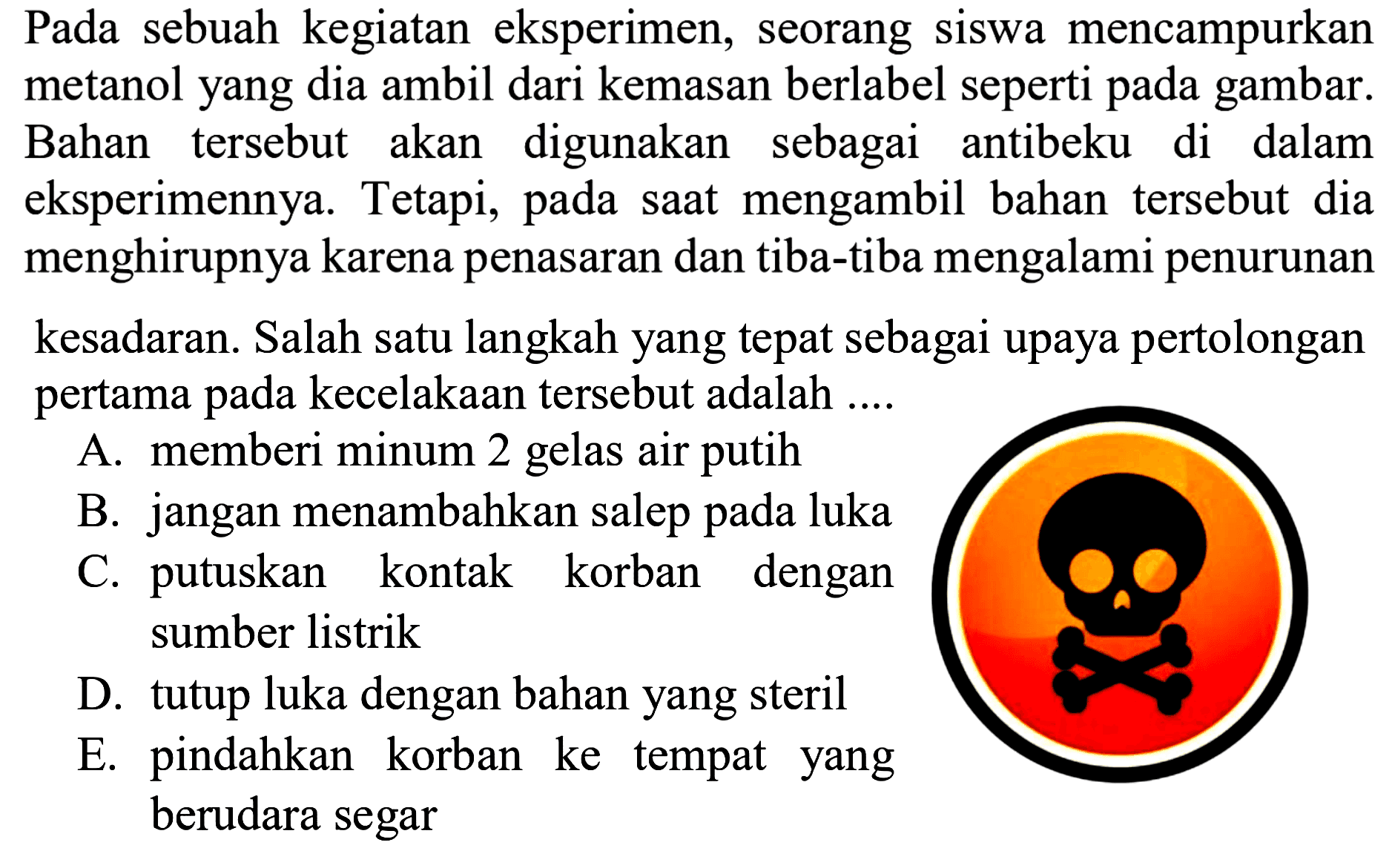 Pada sebuah kegiatan eksperimen, seorang siswa mencampurkan metanol yang dia ambil dari kemasan berlabel seperti pada gambar. Bahan tersebut akan digunakan sebagai antibeku di dalam eksperimennya. Tetapi, pada saat mengambil bahan tersebut dia menghirupnya karena penasaran dan tiba-tiba mengalami penurunan
kesadaran. Salah satu langkah yang tepat sebagai upaya pertolongan pertama pada kecelakaan tersebut adalah ....
A. memberi minum 2 gelas air putih
B. jangan menambahkan salep pada luka
C. putuskan kontak korban dengan sumber listrik
D. tutup luka dengan bahan yang steril
E. pindahkan korban ke tempat yang berudara segar