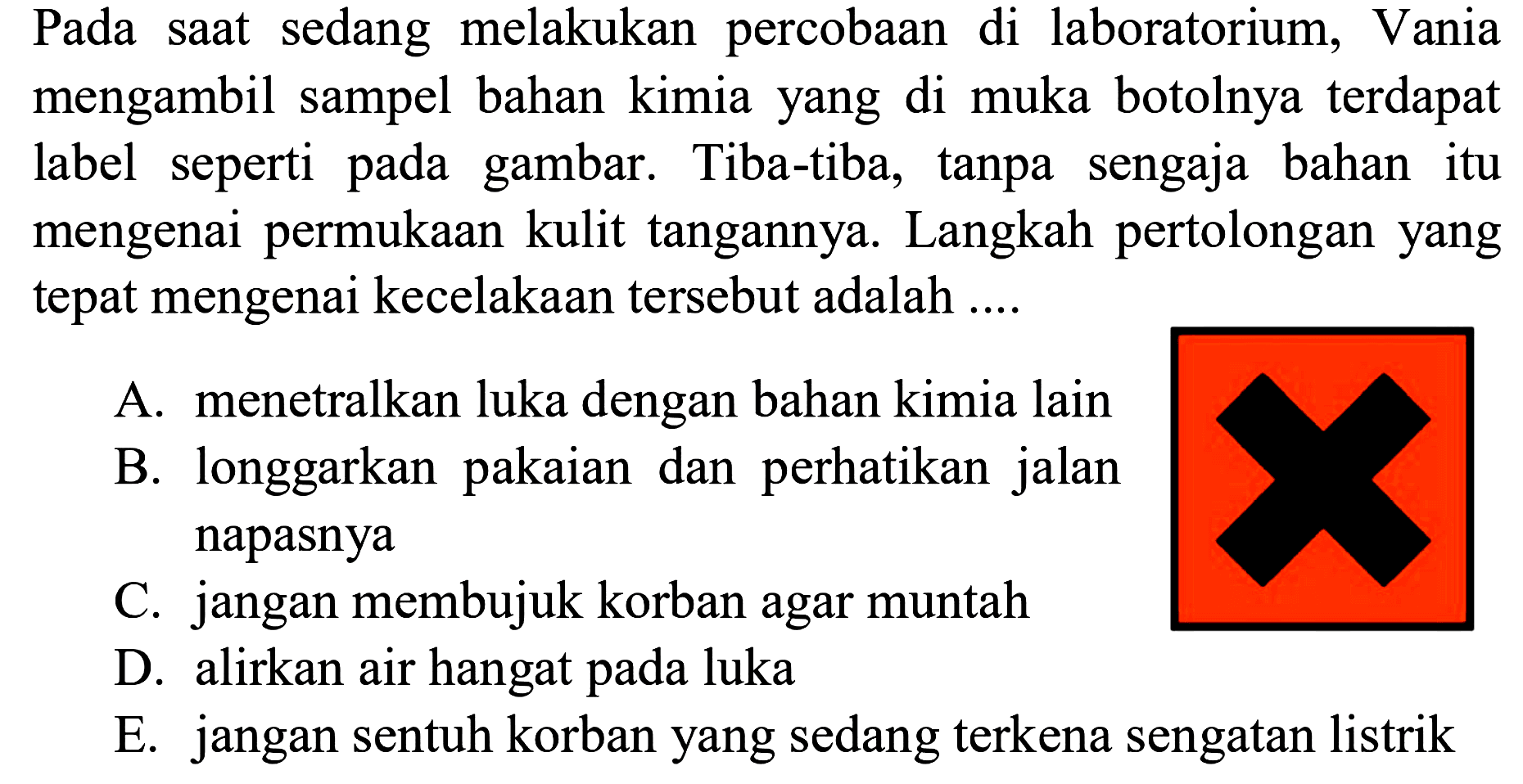 Pada saat sedang melakukan percobaan di laboratorium, Vania mengambil sampel bahan kimia yang di muka botolnya terdapat label seperti pada gambar. Tiba-tiba, tanpa sengaja bahan itu mengenai permukaan kulit tangannya. Langkah pertolongan yang tepat mengenai kecelakaan tersebut adalah ....
(lambang berbahaya) 
A. menetralkan luka dengan bahan kimia lain
B. longgarkan pakaian dan perhatikan jalan napasnya
C. jangan membujuk korban agar muntah
D. alirkan air hangat pada luka
E. jangan sentuh korban yang sedang terkena sengatan listrik