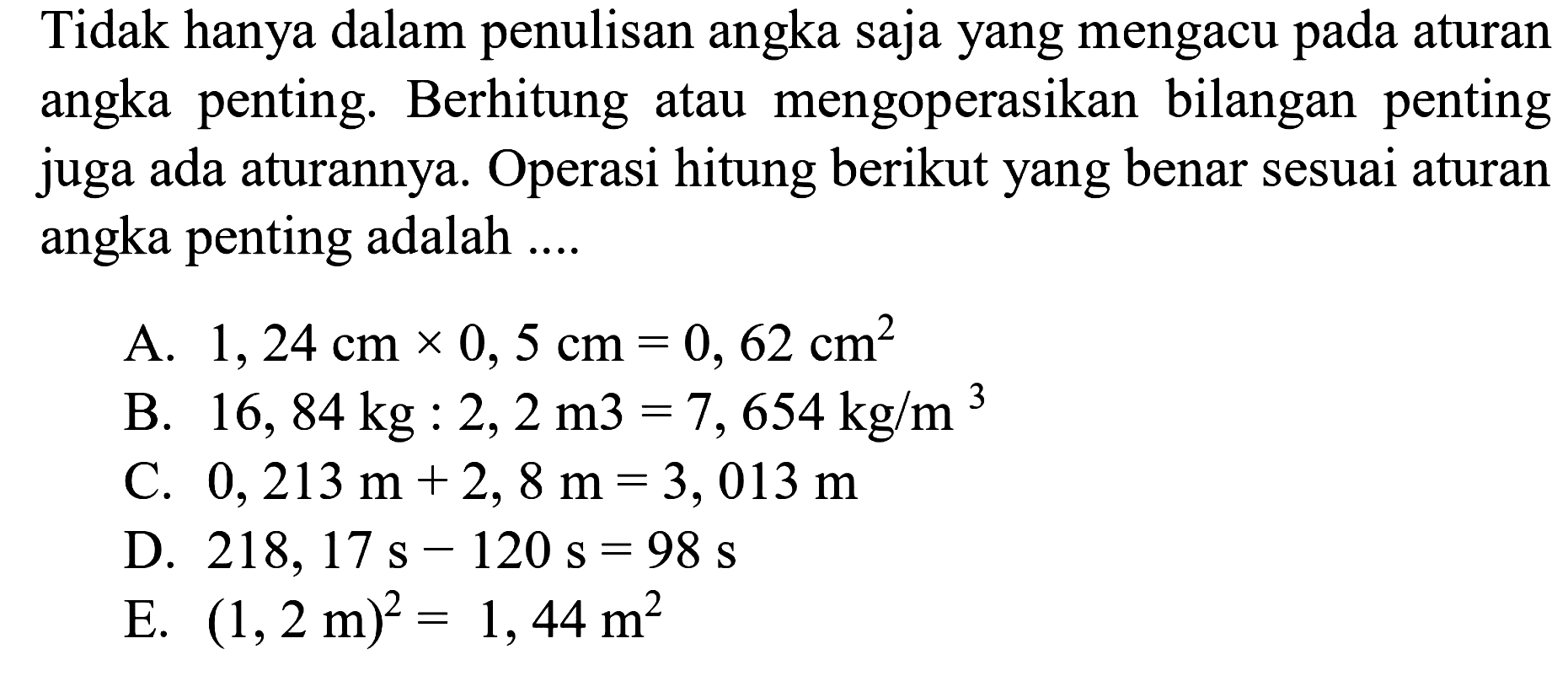 Tidak hanya dalam penulisan angka saja yang mengacu pada aturan angka penting. Berhitung atau mengoperasikan bilangan penting juga ada aturannya. Operasi hitung berikut yang benar sesuai aturan angka penting adalah .... 
A. 1,24 cm x 0,5 cm=0,62 cm^2 B. 16,84 kg: 2,2 m^3=7,654 kg/m^3 C. 0,213 m+2,8 m=3,013 m D. 218,17 s-120 s=98 s E. (1,2 m)^2=1,44 m^2