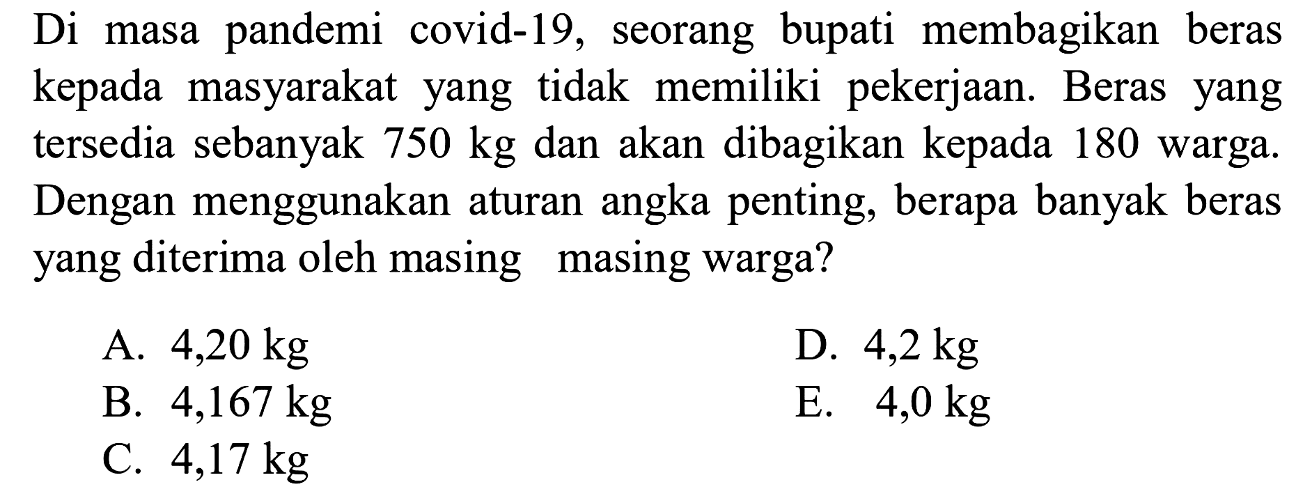 Di masa pandemi covid-19, seorang bupati membagikan beras kepada masyarakat yang tidak memiliki pekerjaan. Beras yang tersedia sebanyak 750 kg dan akan dibagikan kepada 180 warga. Dengan menggunakan aturan angka penting, berapa banyak beras yang diterima oleh masing masing warga?
