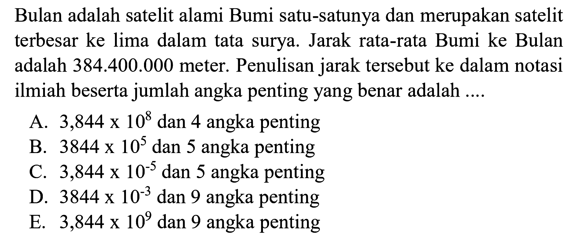 Bulan adalah satelit alami Bumi satu-satunya dan merupakan satelit terbesar ke lima dalam tata surya. Jarak rata-rata Bumi ke Bulan adalah 384.400.000 meter. Penulisan jarak tersebut ke dalam notasi ilmiah beserta jumlah angka penting yang benar adalah ....