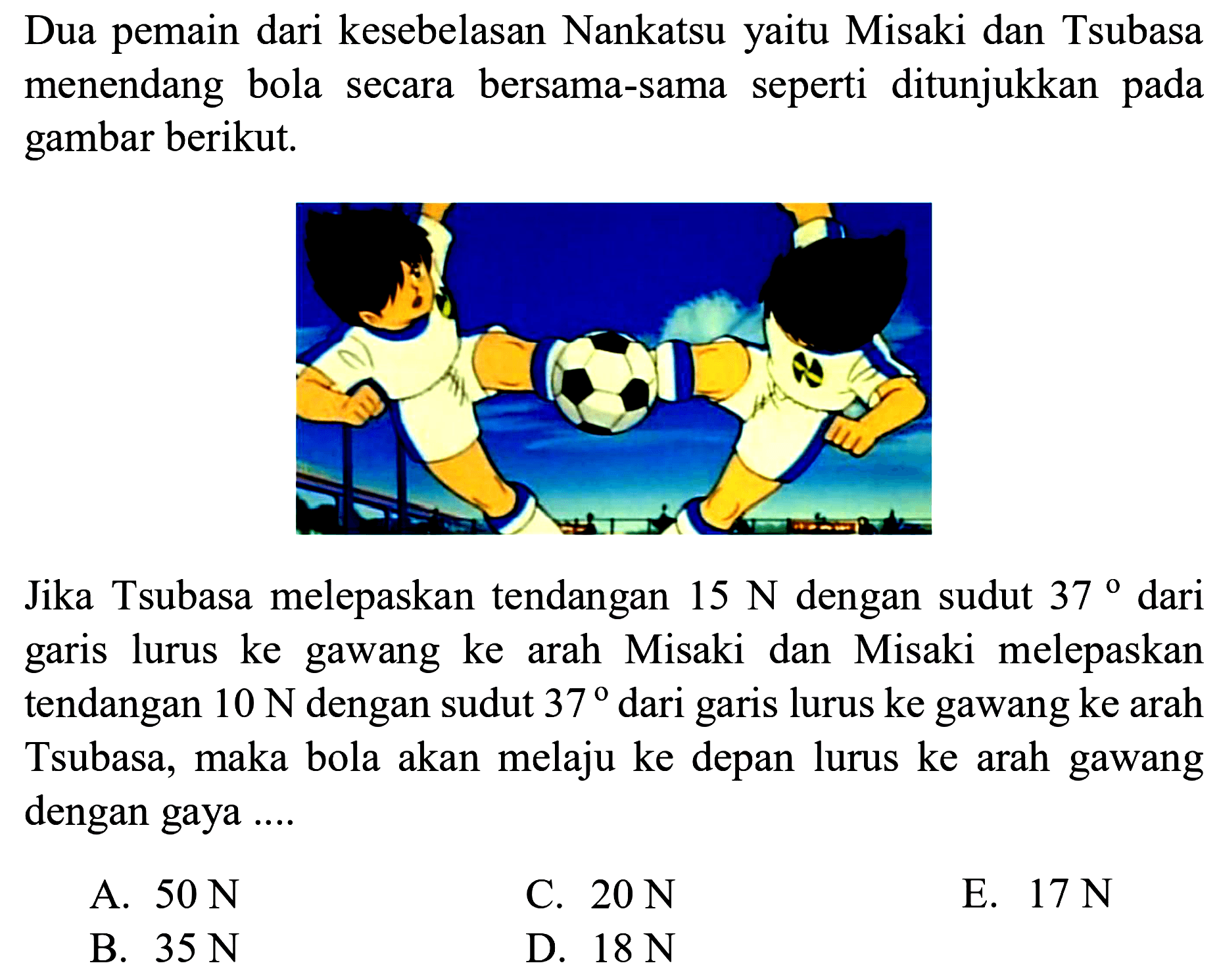 Dua pemain dari kesebelasan Nankatsu yaitu Misaki dan Tsubasa menendang bola secara bersama-sama seperti ditunjukkan pada gambar berikut.
(menendang bola) 
Jika Tsubasa melepaskan tendangan  15 N  dengan sudut  37  dari garis lurus ke gawang ke arah Misaki dan Misaki melepaskan tendangan  