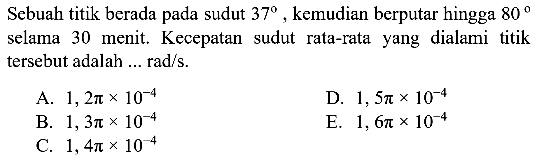 Sebuah titik berada pada sudut 37, kemudian berputar hingga 80 selama 30 menit. Kecepatan sudut rata-rata yang dialami titik tersebut adalah ... rad/s.