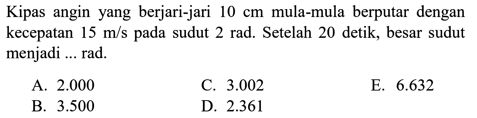 Kipas angin yang berjari-jari 10 cm mula-mula berputar dengan kecepatan 15 m/s pada sudut 2 rad . Setelah 20 detik, besar sudut menjadi ... rad.
