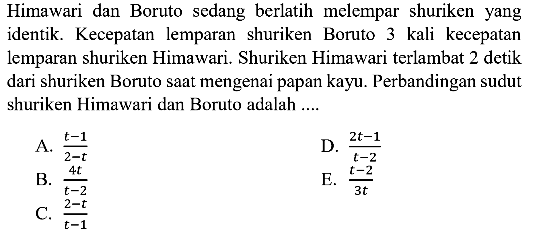 Himawari dan Boruto sedang berlatih melempar shuriken yang identik. Kecepatan lemparan shuriken Boruto 3 kali kecepatan lemparan shuriken Himawari. Shuriken Himawari terlambat 2 detik dari shuriken Boruto saat mengenai papan kayu. Perbandingan sudut shuriken Himawari dan Boruto adalah ....
