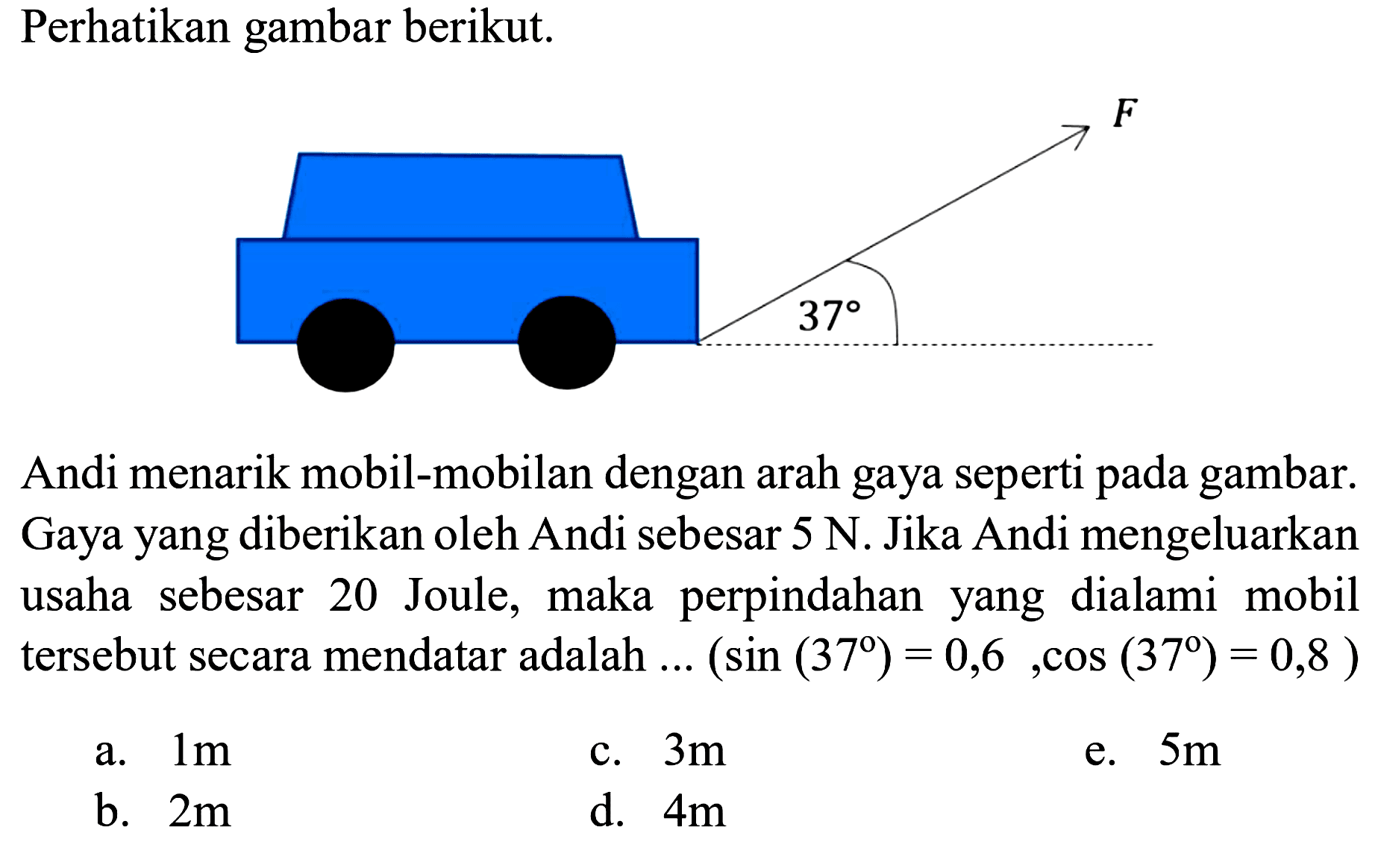 Perhatikan gambar berikut.
Andi menarik mobil-mobilan dengan arah gaya seperti pada gambar. Gaya yang diberikan oleh Andi sebesar  5 N . Jika Andi mengeluarkan usaha sebesar 20 Joule, maka perpindahan yang dialami mobil tersebut secara mendatar adalah  ....(sin (37)=0,6, cos (37)=0,8) 
a.  1 m 
c.  3 m 
e.  5 m 
b.  2 m 
d.  4 m 