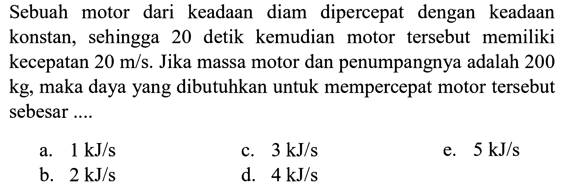 Sebuah motor dari keadaan diam dipercepat dengan keadaan konstan, sehingga 20 detik kemudian motor tersebut memiliki kecepatan  20 m / s . Jika massa motor dan penumpangnya adalah 200  kg , maka daya yang dibutuhkan untuk mempercepat motor tersebut sebesar....
a.  1 \mathrm{~kJ} / s 
c.  3 \mathrm{~kJ} / s 
e.  5 \mathrm{~kJ} / s 
b.  2 \mathrm{~kJ} / s 
d.  4 \mathrm{~kJ} / s 