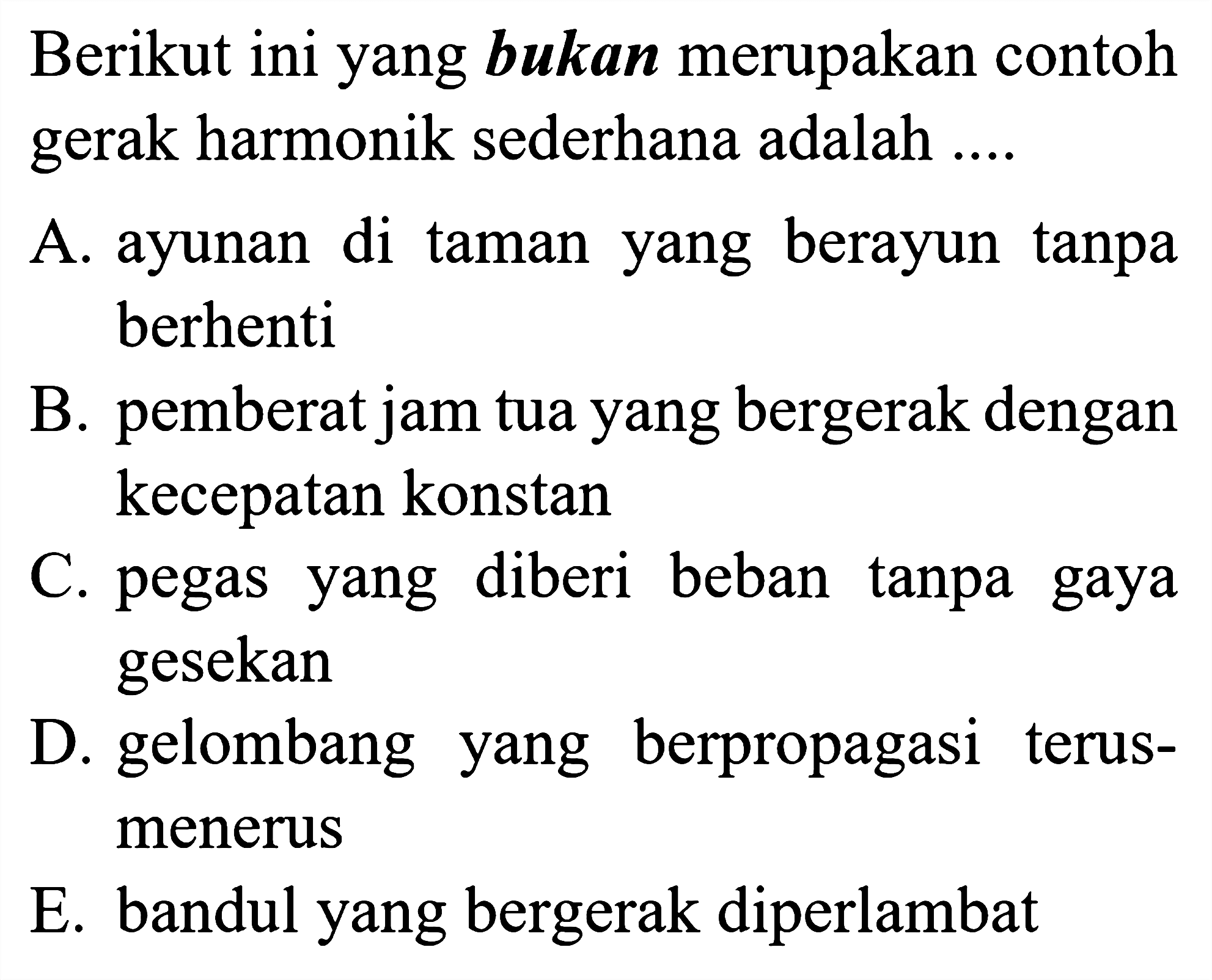 Berikut ini yang bukan merupakan contoh gerak harmonik sederhana adalah ....

A. ayunan di taman yang berayun tanpa berhenti

B. pemberat jam tua yang bergerak dengan kecepatan konstan
C. pegas yang diberi beban tanpa gaya gesekan
D. gelombang yang berpropagasi terusmenerus
E. bandul yang bergerak diperlambat