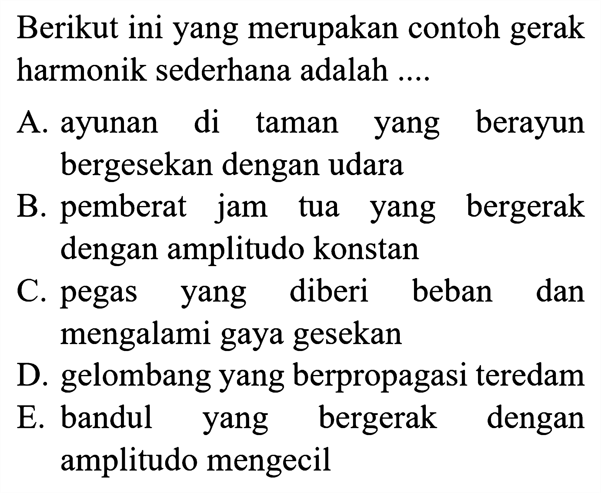 Berikut ini yang merupakan contoh gerak harmonik sederhana adalah ....

A. ayunan di taman yang berayun bergesekan dengan udara
B. pemberat jam tua yang bergerak dengan amplitudo konstan
C. pegas yang diberi beban dan mengalami gaya gesekan
D. gelombang yang berpropagasi teredam
E. bandul yang bergerak dengan amplitudo mengecil