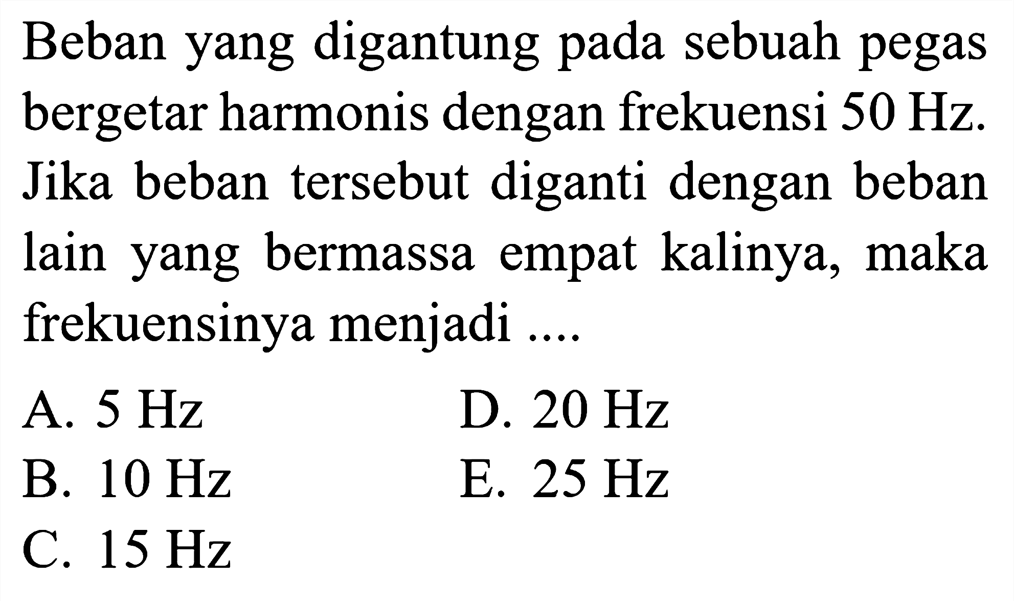 Beban yang digantung pada sebuah pegas bergetar harmonis dengan frekuensi  50 Hz . Jika beban tersebut diganti dengan beban lain yang bermassa empat kalinya, maka frekuensinya menjadi ....
A.  5 Hz 
D.  20 Hz 
B.  10 Hz 
E.  25 Hz 
C.  15 Hz 