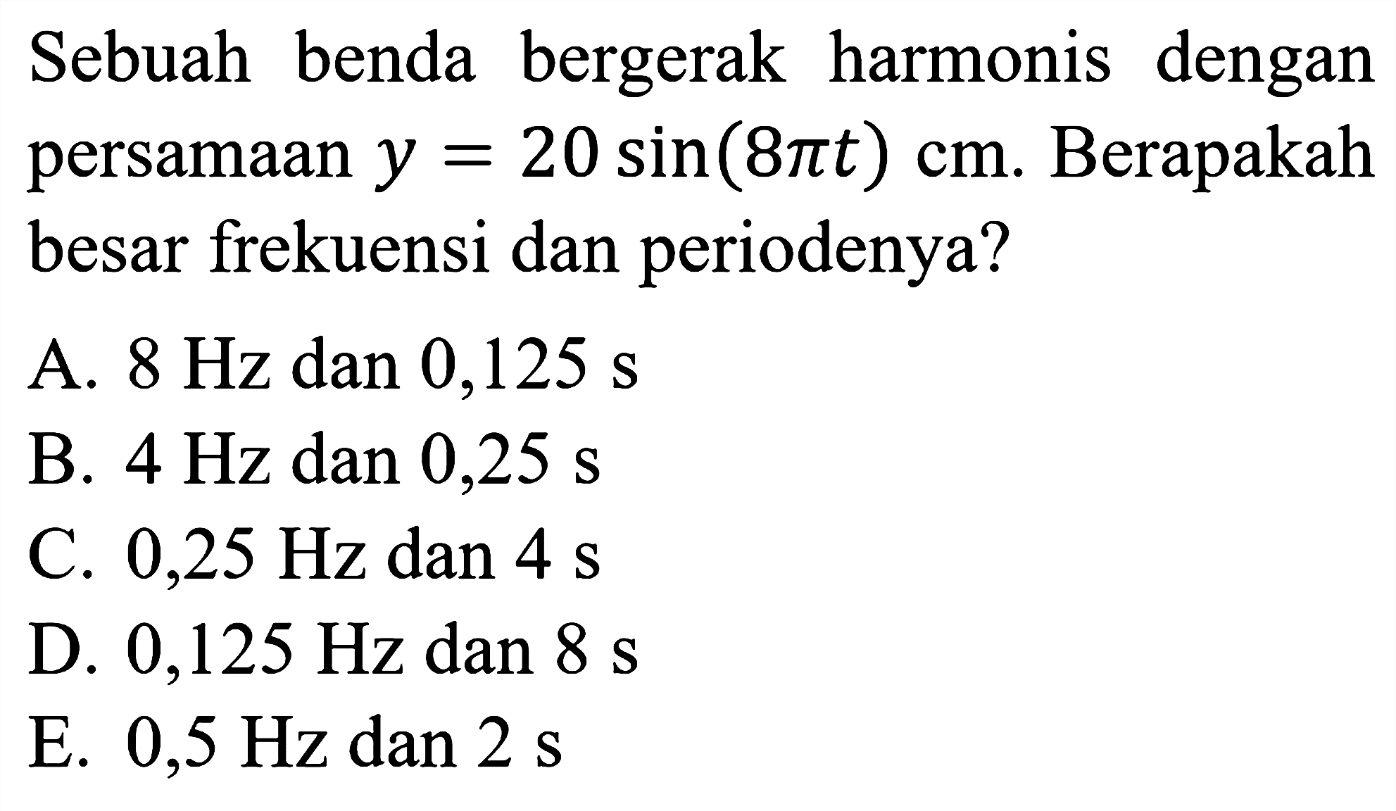 Sebuah benda bergerak harmonis dengan persamaan  y=20 sin (8 pi t) cm . Berapakah besar frekuensi dan periodenya?
A.  8 Hz  dan  0,125 ~s 
B.  4 Hz  dan  0,25 ~s 
C.  0,25 Hz dan 4 ~s 
D.  0,125 Hz  dan  8 ~s 
E.  0,5 Hz dan 2 ~s 