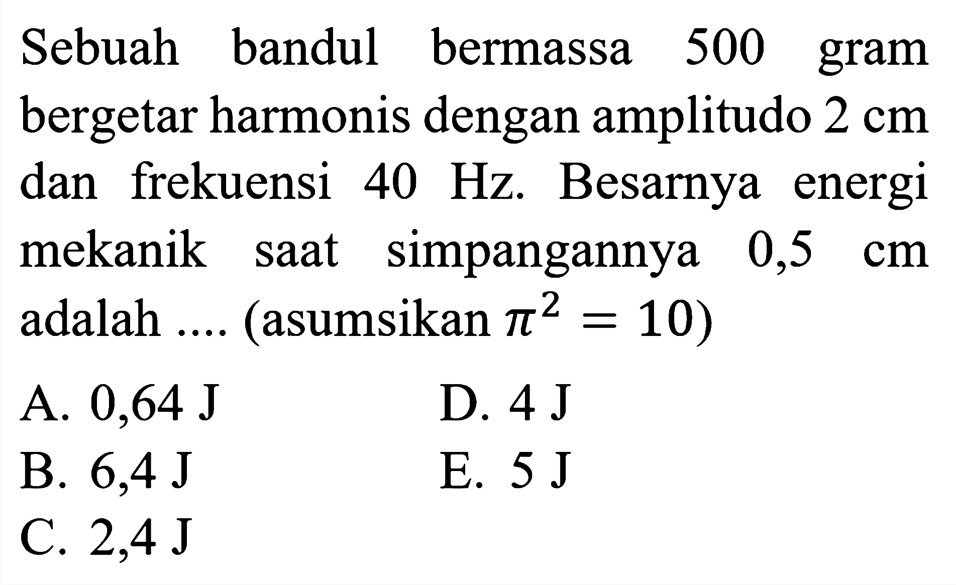 Sebuah bandul bermassa 500 gram bergetar harmonis dengan amplitudo  2 cm  dan frekuensi  40 Hz . Besarnya energi mekanik saat simpangannya  0,5  cm  adalah .... (asumsikan  pi^(2)=10  )
A.  0,64 ~J 
D.  4 ~J 
B.  6,4 ~J 
E.  5 ~J 
C.  2,4 ~J 