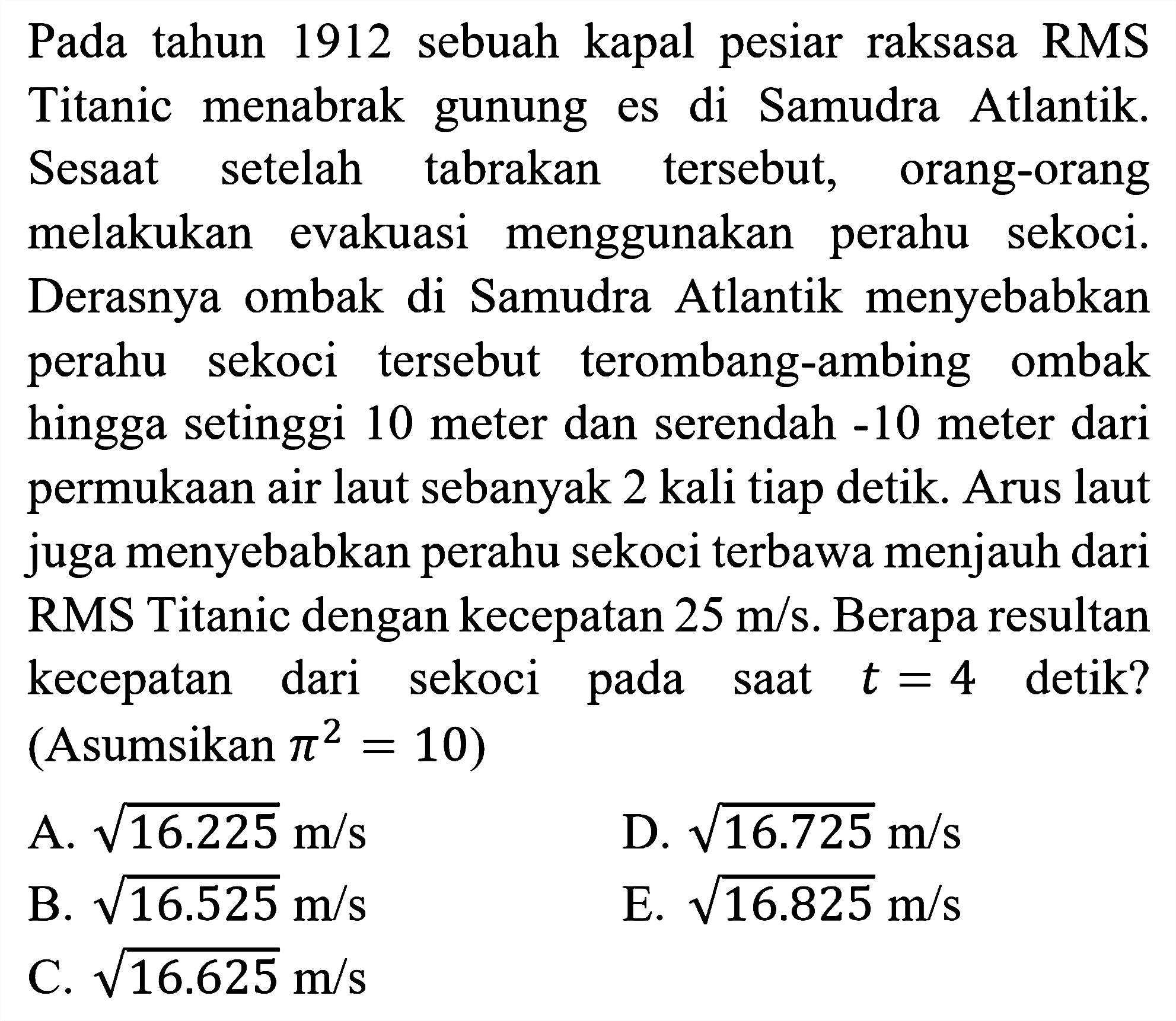 Pada tahun 1912 sebuah kapal pesiar raksasa RMS Titanic menabrak gunung es di Samudra Atlantik. Sesaat setelah tabrakan tersebut, orang-orang melakukan evakuasi menggunakan perahu sekoci. Derasnya ombak di Samudra Atlantik menyebabkan perahu sekoci tersebut terombang-ambing ombak hingga setinggi 10 meter dan serendah  -10  meter dari permukaan air laut sebanyak 2 kali tiap detik. Arus laut juga menyebabkan perahu sekoci terbawa menjauh dari RMS Titanic dengan kecepatan  25 m / s . Berapa resultan kecepatan dari sekoci pada saat  t=4  detik? (Asumsikan  pi^(2)=10  )
A.  akar(16.225) m / s 
D.  akar(16.725) m / s 
B.  akar(16.525) m / s 
E.  akar(16.825) m / s 
C.  akar(16.625) m / s 